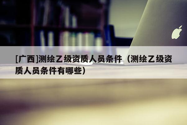 [廣西]測繪乙級資質(zhì)人員條件（測繪乙級資質(zhì)人員條件有哪些）