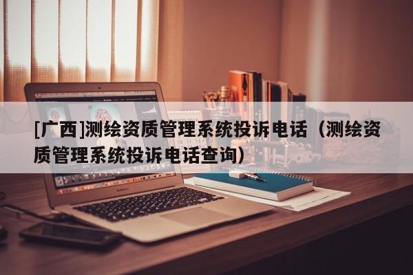 [廣西]測繪資質管理系統投訴電話（測繪資質管理系統投訴電話查詢）