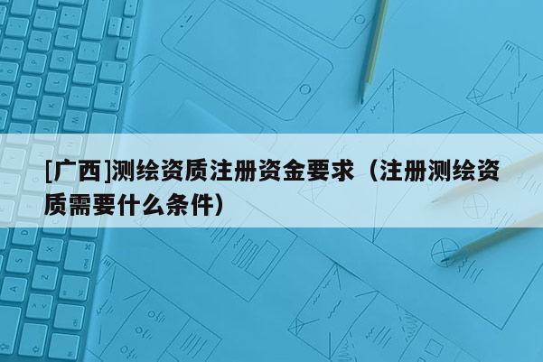 [廣西]測繪資質(zhì)注冊資金要求（注冊測繪資質(zhì)需要什么條件）