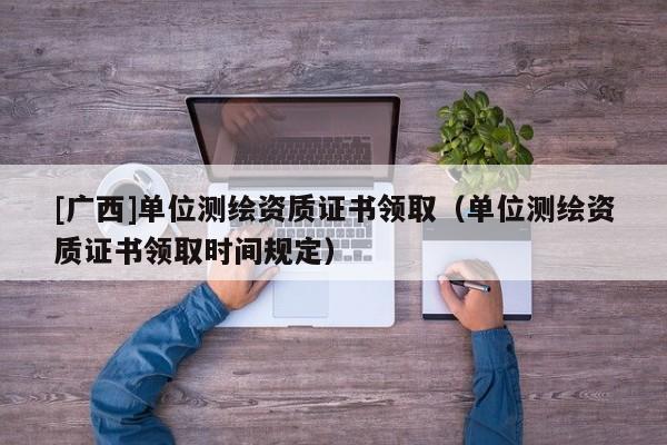 [廣西]單位測繪資質證書領取（單位測繪資質證書領取時間規定）