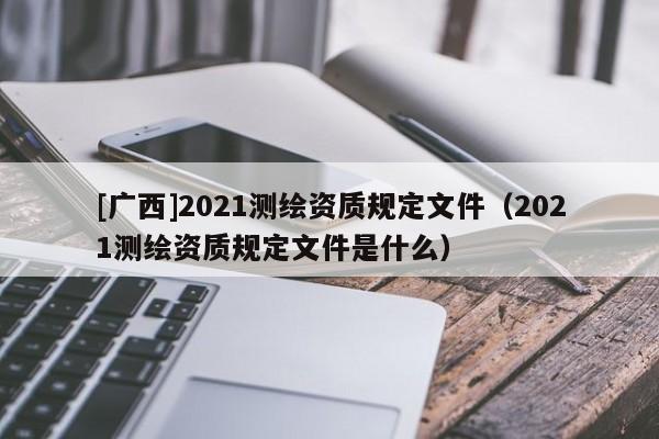 [廣西]2021測繪資質規定文件（2021測繪資質規定文件是什么）