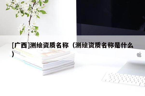 [廣西]測繪資質名稱（測繪資質名稱是什么）
