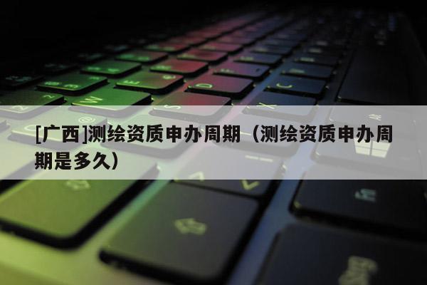 [廣西]測繪資質申辦周期（測繪資質申辦周期是多久）