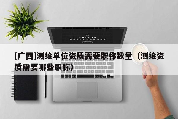 [廣西]測繪單位資質需要職稱數量（測繪資質需要哪些職稱）