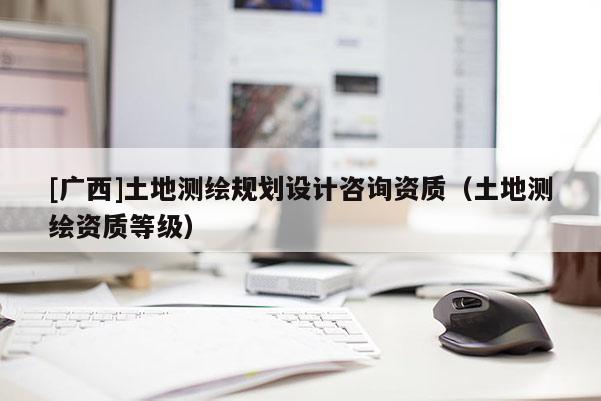 [廣西]土地測繪規劃設計咨詢資質（土地測繪資質等級）
