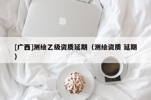 [廣西]測繪乙級資質延期（測繪資質 延期）