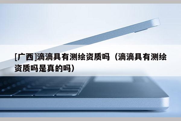 [廣西]滴滴具有測繪資質嗎（滴滴具有測繪資質嗎是真的嗎）