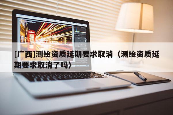 [廣西]測繪資質延期要求取消（測繪資質延期要求取消了嗎）