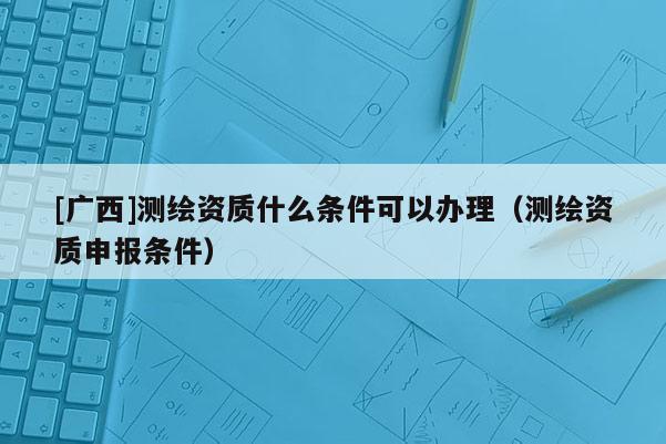 [廣西]測繪資質什么條件可以辦理（測繪資質申報條件）