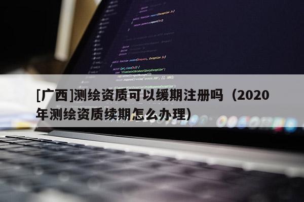 [廣西]測繪資質可以緩期注冊嗎（2020年測繪資質續期怎么辦理）