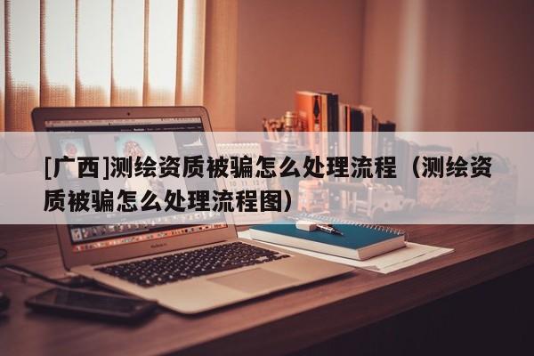 [廣西]測繪資質被騙怎么處理流程（測繪資質被騙怎么處理流程圖）
