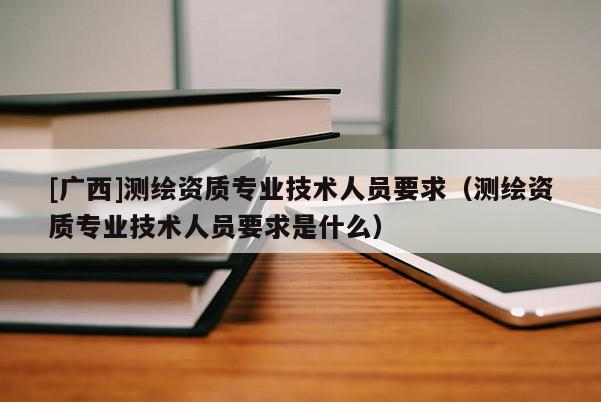 [廣西]測繪資質專業技術人員要求（測繪資質專業技術人員要求是什么）