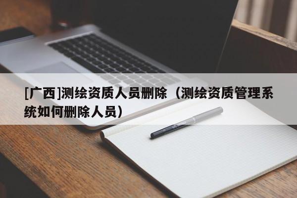 [廣西]測(cè)繪資質(zhì)人員刪除（測(cè)繪資質(zhì)管理系統(tǒng)如何刪除人員）