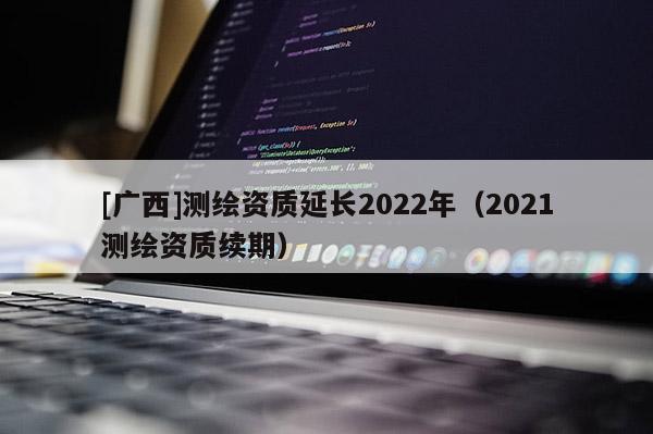 [廣西]測繪資質延長2022年（2021測繪資質續期）