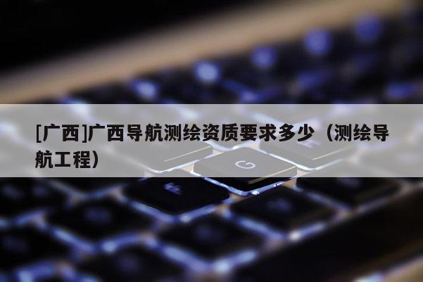 [廣西]廣西導航測繪資質要求多少（測繪導航工程）