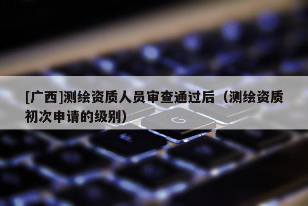 [廣西]測(cè)繪資質(zhì)人員審查通過(guò)后（測(cè)繪資質(zhì)初次申請(qǐng)的級(jí)別）
