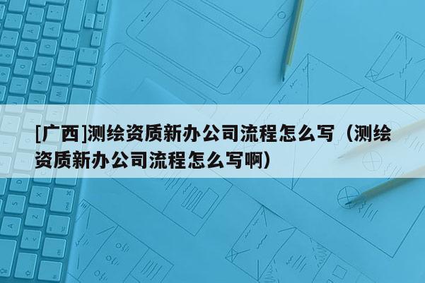 [廣西]測繪資質新辦公司流程怎么寫（測繪資質新辦公司流程怎么寫啊）