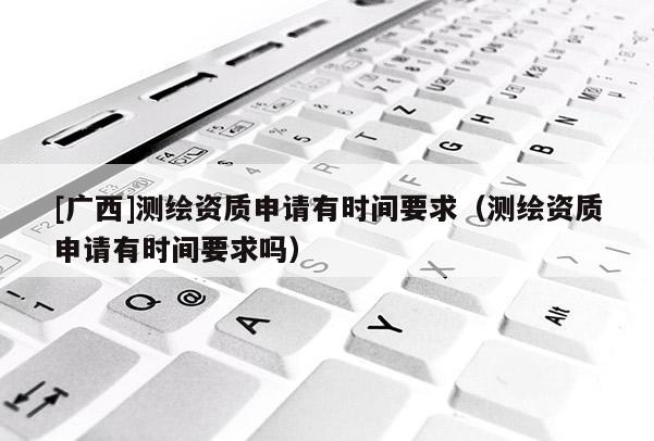 [廣西]測繪資質申請有時間要求（測繪資質申請有時間要求嗎）