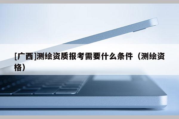 [廣西]測繪資質報考需要什么條件（測繪資格）