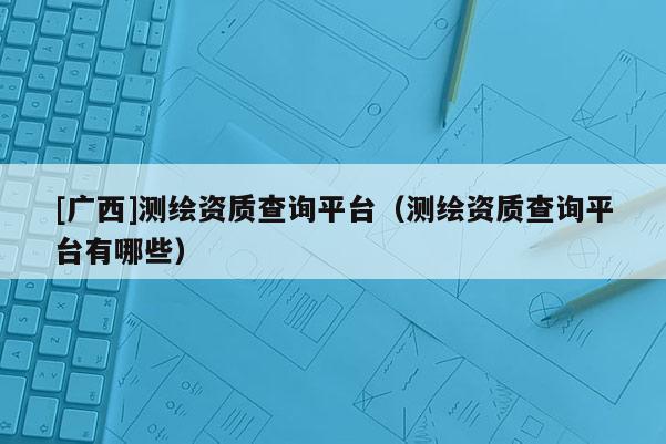 [廣西]測(cè)繪資質(zhì)查詢平臺(tái)（測(cè)繪資質(zhì)查詢平臺(tái)有哪些）