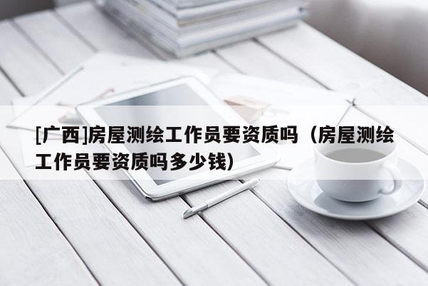 [廣西]房屋測繪工作員要資質嗎（房屋測繪工作員要資質嗎多少錢）
