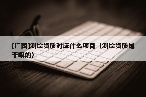 [廣西]測繪資質對應什么項目（測繪資質是干嘛的）