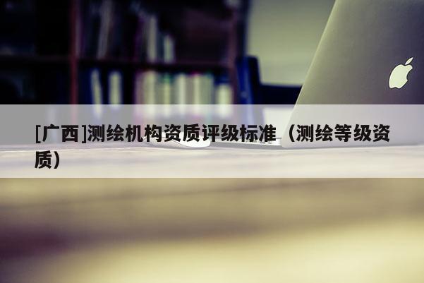 [廣西]測繪機構資質評級標準（測繪等級資質）