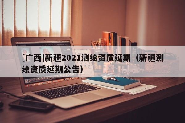 [廣西]新疆2021測繪資質(zhì)延期（新疆測繪資質(zhì)延期公告）