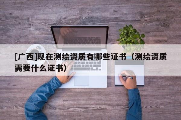 [廣西]現(xiàn)在測繪資質有哪些證書（測繪資質需要什么證書）