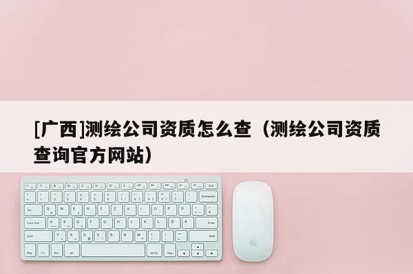 [廣西]測繪公司資質怎么查（測繪公司資質查詢官方網(wǎng)站）