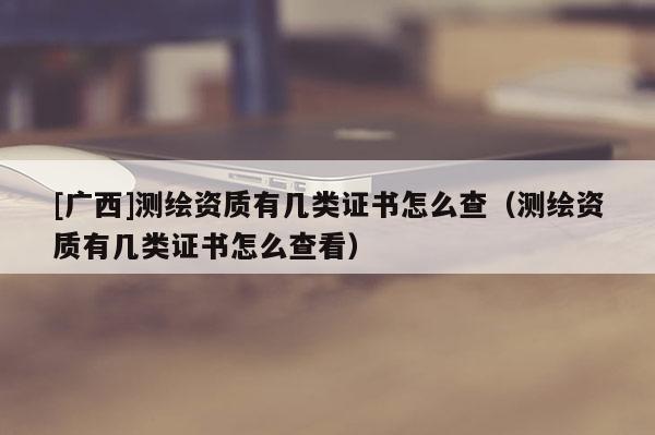 [廣西]測繪資質有幾類證書怎么查（測繪資質有幾類證書怎么查看）