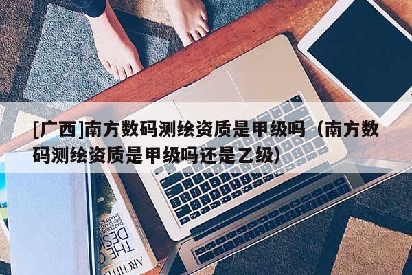 [廣西]南方數(shù)碼測(cè)繪資質(zhì)是甲級(jí)嗎（南方數(shù)碼測(cè)繪資質(zhì)是甲級(jí)嗎還是乙級(jí)）