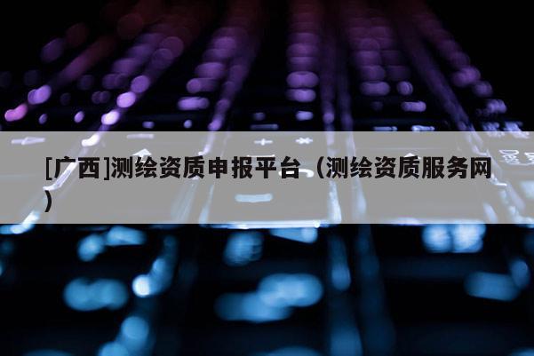 [廣西]測繪資質申報平臺（測繪資質服務網）