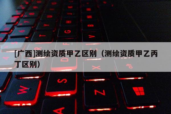[廣西]測(cè)繪資質(zhì)甲乙區(qū)別（測(cè)繪資質(zhì)甲乙丙丁區(qū)別）