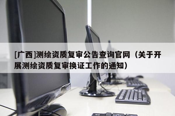 [廣西]測繪資質復審公告查詢官網（關于開展測繪資質復審換證工作的通知）