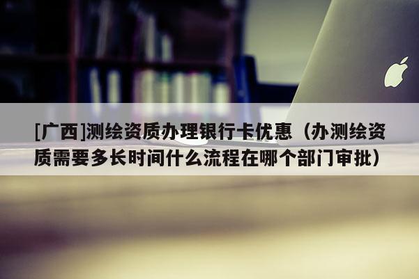 [廣西]測繪資質辦理銀行卡優惠（辦測繪資質需要多長時間什么流程在哪個部門審批）