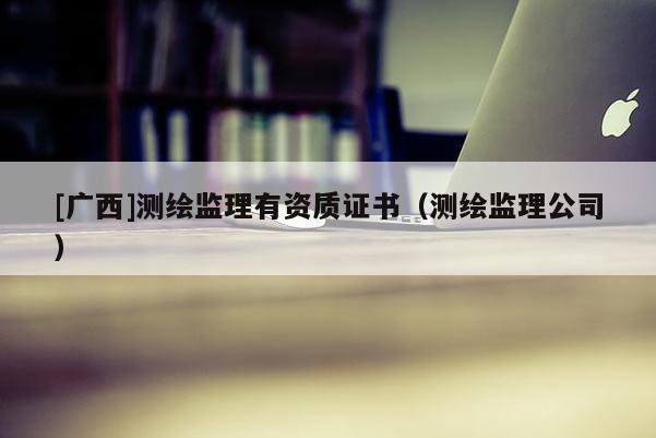 [廣西]測(cè)繪監(jiān)理有資質(zhì)證書（測(cè)繪監(jiān)理公司）