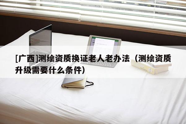 [廣西]測繪資質換證老人老辦法（測繪資質升級需要什么條件）