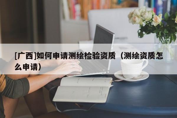 [廣西]如何申請測繪檢驗(yàn)資質(zhì)（測繪資質(zhì)怎么申請）