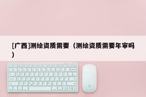 [廣西]測繪資質需要（測繪資質需要年審嗎）