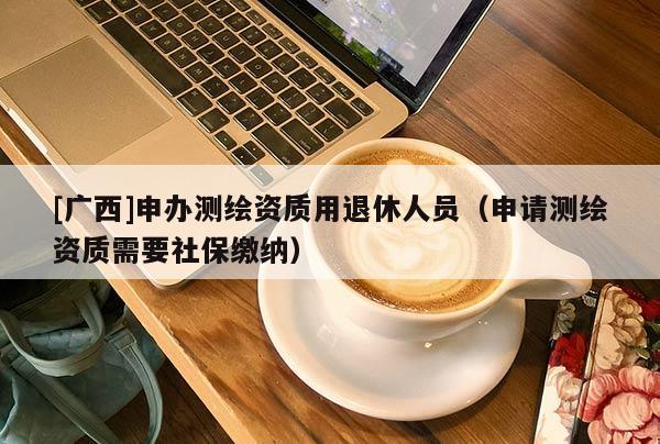 [廣西]申辦測繪資質用退休人員（申請測繪資質需要社保繳納）