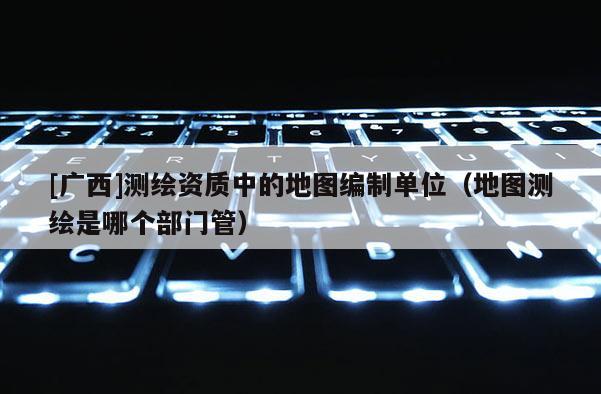 [廣西]測繪資質中的地圖編制單位（地圖測繪是哪個部門管）