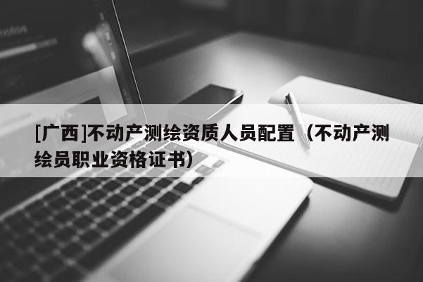 [廣西]不動產測繪資質人員配置（不動產測繪員職業資格證書）
