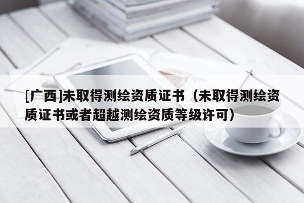 [廣西]未取得測繪資質證書（未取得測繪資質證書或者超越測繪資質等級許可）