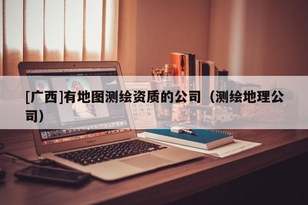 [廣西]有地圖測繪資質(zhì)的公司（測繪地理公司）