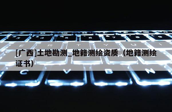 [廣西]土地勘測_地籍測繪資質（地籍測繪證書）