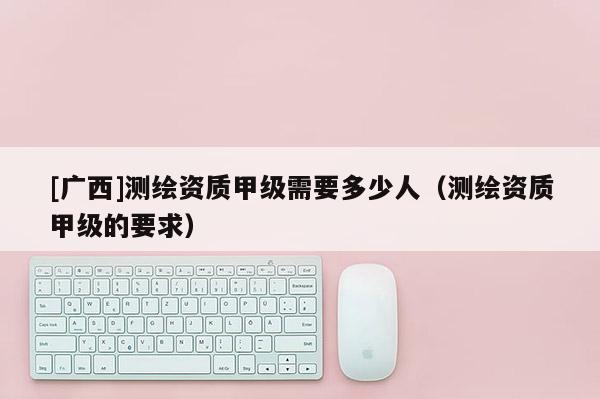 [廣西]測繪資質(zhì)甲級需要多少人（測繪資質(zhì)甲級的要求）