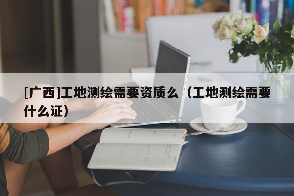 [廣西]工地測繪需要資質么（工地測繪需要什么證）