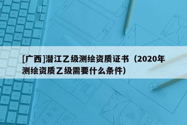 [廣西]潛江乙級測繪資質證書（2020年測繪資質乙級需要什么條件）