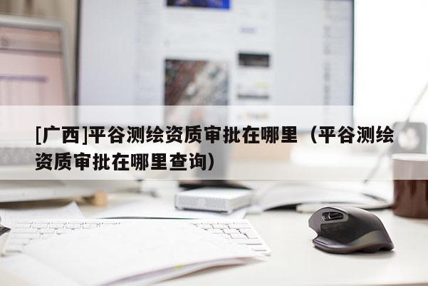 [廣西]平谷測繪資質審批在哪里（平谷測繪資質審批在哪里查詢）